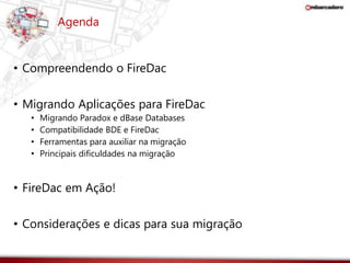 Agenda 
• Compreendendo o FireDac 
• Migrando Aplicações para FireDac 
• Migrando Paradox e dBase Databases 
• Compatibilidade BDE e FireDac 
• Ferramentas para auxiliar na migração 
• Principais dificuldades na migração 
• FireDac em Ação! 
• Considerações e dicas para sua migração 
 