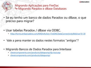 Migrando Aplicações para FireDac 
↪ Migrando Paradox e dBase Databases 
• Se eu tenho um banco de dados Paradox ou dBase, o que 
preciso para migrar? 
• Usar tabelas Paradox / dBase via ODBC. 
• http://forms.embarcadero.com/RADinAction-FireDACDataConnectivityWebinar10-30 
• Vale a pena manter os dados nestes formatos "antigos"? 
• Migrando Bancos de Dados Paradox para Interbase 
• clevercomponents.com/products/datapump/dp-tour.asp 
• clevercomponents.com/products/datapump/ 
 