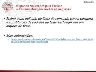 Migrando Aplicações para FireDac 
↪ Ferramentas para auxiliar na migração 
• Refind é um utilitário de linha de comando para a pesquisa 
e substituição de padrões de texto Perl regex em um 
arquivo de texto. 
• Mais informações: 
• http://docwiki.embarcadero.com/RADStudio/XE5/en/ReFind.exe,_the_Search_and_Repla 
ce_Utility_Using_Perl_RegEx_Expressions 
 