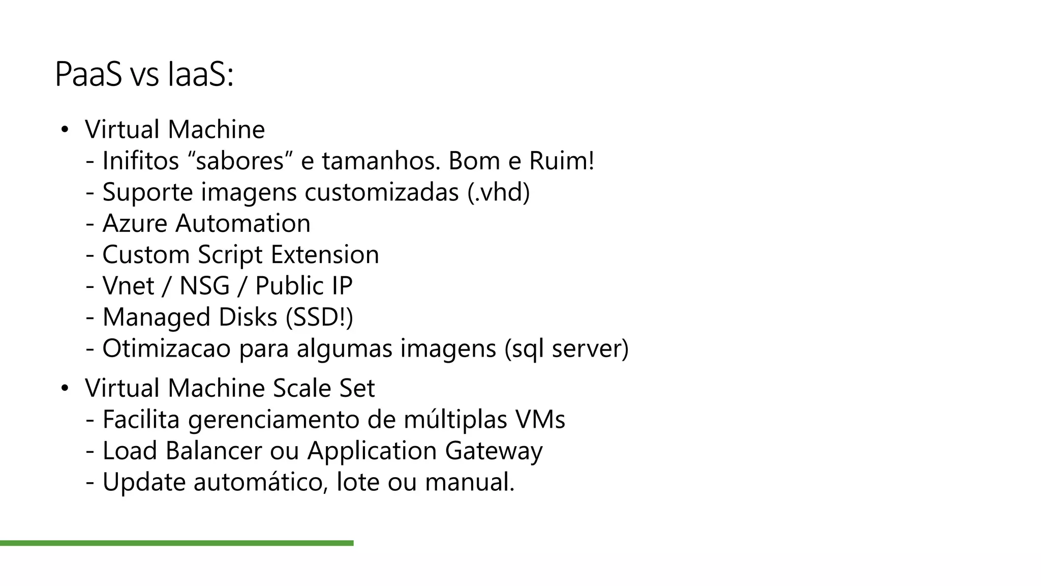 PaaS vs IaaS:
• Virtual Machine
- Inifitos “sabores” e tamanhos. Bom e Ruim!
- Suporte imagens customizadas (.vhd)
- Azure Automation
- Custom Script Extension
- Vnet / NSG / Public IP
- Managed Disks (SSD!)
- Otimizacao para algumas imagens (sql server)
• Virtual Machine Scale Set
- Facilita gerenciamento de múltiplas VMs
- Load Balancer ou Application Gateway
- Update automático, lote ou manual.
 