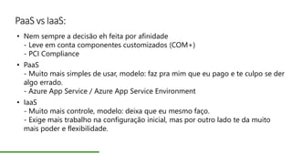 PaaS vs IaaS:
• Nem sempre a decisão eh feita por afinidade
- Leve em conta componentes customizados (COM+)
- PCI Compliance
• PaaS
- Muito mais simples de usar, modelo: faz pra mim que eu pago e te culpo se der
algo errado.
- Azure App Service / Azure App Service Environment
• IaaS
- Muito mais controle, modelo: deixa que eu mesmo faço.
- Exige mais trabalho na configuração inicial, mas por outro lado te da muito
mais poder e flexibilidade.
 
