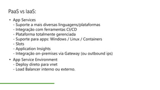 PaaS vs IaaS:
• App Services
- Suporte a mais diversas linguagens/plataformas
- Integração com ferramentas CI/CD
- Plataforma totalmente gerenciada
- Suporte para apps: Windows / Linux / Containers
- Slots
- Application Insights
- Integração on-premises via Gateway (ou outbound ips)
• App Service Environment
- Deploy direto para vnet
- Load Balancer interno ou externo.
 