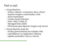 PaaS vs IaaS:
• Virtual Machine
- Inifitos “sabores” e tamanhos. Bom e Ruim!
- Suporte imagens customizadas (.vhd)
- Azure Automation
- Custom Script Extension
- Vnet / NSG / Public IP
- Managed Disks (SSD!)
- Otimizacao para algumas imagens (sql server)
• Virtual Machine Scale Set
- Facilita gerenciamento de múltiplas VMs
- Load Balancer ou Application Gateway
- Update automático, lote ou manual.
 
