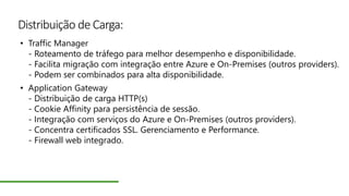 Distribuição de Carga:
• Traffic Manager
- Roteamento de tráfego para melhor desempenho e disponibilidade.
- Facilita migração com integração entre Azure e On-Premises (outros providers).
- Podem ser combinados para alta disponibilidade.
• Application Gateway
- Distribuição de carga HTTP(s)
- Cookie Affinity para persistência de sessão.
- Integração com serviços do Azure e On-Premises (outros providers).
- Concentra certificados SSL. Gerenciamento e Performance.
- Firewall web integrado.
 