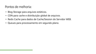 Pontos de melhoria:
• Blog Storage para arquivos estáticos.
• CDN para cache e distribuição global de arquivos.
• Redis Cache para dados de Cache/Session do Servidor WEB.
• Queues para processamento em segundo plano.
 