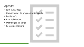 Agenda:
• First things first!
• Componentes de uma aplicação legada
• PaaS / IaaS
• Banco de Dados
• Distribuição de carga
• Pontos de melhoria
 