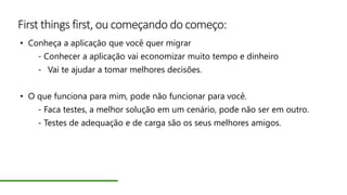 First things first, ou começando do começo:
• Conheça a aplicação que você quer migrar
- Conhecer a aplicação vai economizar muito tempo e dinheiro
- Vai te ajudar a tomar melhores decisões.
• O que funciona para mim, pode não funcionar para você.
- Faca testes, a melhor solução em um cenário, pode não ser em outro.
- Testes de adequação e de carga são os seus melhores amigos.
 