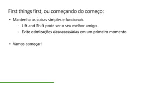 First things first, ou começando do começo:
• Mantenha as coisas simples e funcionais
- Lift and Shift pode ser o seu melhor amigo.
- Evite otimizações desnecessárias em um primeiro momento.
• Vamos começar!
 