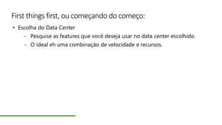 First things first, ou começando do começo:
• Escolha do Data Center
- Pesquise as features que você deseja usar no data center escolhido.
- O ideal eh uma combinação de velocidade e recursos.
 