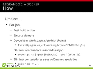 44
How
Limpieza...
●
Por job
– Post build action
– Ejecuta siempre
– Devuelve el workspace a Jenkins (chown)
●
Evita https://issues.jenkins-ci.org/browse/JENKINS-24824
– Obtener contenedores asociados al job
●
docker ps -a | grep $BUILD_TAG | awk '{print $1}'
– Eliminar contenedores y sus volúmenes asociados
●
docker rm -v ...
MIGRANDO CIA DOCKER
 