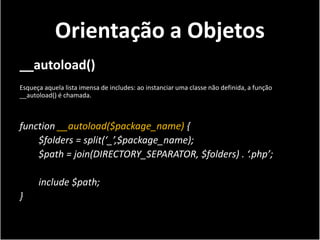 Orientação a Objetos
__autoload()
Esqueça aquela lista imensa de includes: ao instanciar uma classe não definida, a função
__autoload() é chamada.



function __autoload($package_name) {
    $folders = split(‘_’,$package_name);
    $path = join(DIRECTORY_SEPARATOR, $folders) . ‘.php’;

      include $path;
}
 