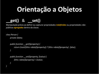 Orientação a Objetos
__get() & __set()
Manipulação prévia ao definir ou capturar propriedades indefinidas ou propriedades não-
públicas agregadas dentro da classe.


class Person {
     private $data;

    public function __get($property) {
        return (isset($this->data[$property]) ? $this->data[$property] : false);
    }

    public function __set($property, $value) {
        $this->data[$property] = $value;
    }
}
 