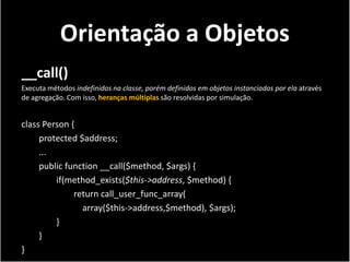 Orientação a Objetos
__call()
Executa métodos indefinidos na classe, porém definidos em objetos instanciados por ela através
de agregação. Com isso, heranças múltiplas são resolvidas por simulação.


class Person {
     protected $address;
     ...
     public function __call($method, $args) {
         if(method_exists($this->address, $method) {
              return call_user_func_array(
                array($this->address,$method), $args);
         }
     }
}
 