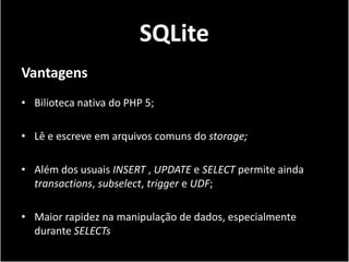 SQLite
Vantagens
• Bilioteca nativa do PHP 5;

• Lê e escreve em arquivos comuns do storage;

• Além dos usuais INSERT , UPDATE e SELECT permite ainda
  transactions, subselect, trigger e UDF;

• Maior rapidez na manipulação de dados, especialmente
  durante SELECTs
 