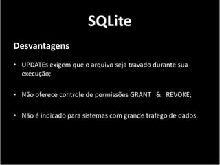 SQLite
Desvantagens
• UPDATEs exigem que o arquivo seja travado durante sua
  execução;

• Não oferece controle de permissões GRANT & REVOKE;

• Não é indicado para sistemas com grande tráfego de dados.
 
