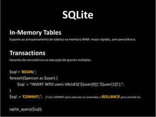 SQLite
In-Memory Tables
Suporte ao armazenamento de tabelas na memória RAM: maior rapidez, sem persistência.



Transactions
Garantia de consistência na execução de queries múltiplas.


$sql = ‘BEGIN;’;
foreach($person as $user) {
     $sql .= “INSERT INTO users VALUES(‘${user[0]}’,’${user[1]}’);”;
}
$sql .= ‘COMMIT;’; // Use COMMIT para executar os comandos e ROLLBACK para cancelá-los

sqlite_query($sql);
 