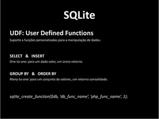 SQLite
UDF: User Defined Functions
Suporte a funções personalizadas para a manipulação de dados.



SELECT & INSERT
One-to-one: para um dado valor, um único retorno.


GROUP BY & ORDER BY
Many-to-one: para um conjunto de valores, um retorno consolidado.



sqlite_create_function($db, ‘db_func_name’, ‘php_func_name’, 1);
 