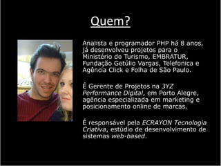 Quem?
Analista e programador PHP há 8 anos,
já desenvolveu projetos para o
Ministério do Turismo, EMBRATUR,
Fundação Getúlio Vargas, Telefonica e
Agência Click e Folha de São Paulo.

É Gerente de Projetos na 3YZ
Performance Digital, em Porto Alegre,
agência especializada em marketing e
posicionamento online de marcas.

É responsável pela ECRAYON Tecnologia
Criativa, estúdio de desenvolvimento de
sistemas web-based.
 
