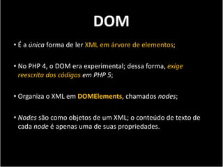 DOM
• É a única forma de ler XML em árvore de elementos;

• No PHP 4, o DOM era experimental; dessa forma, exige
  reescrita dos códigos em PHP 5;

• Organiza o XML em DOMElements, chamados nodes;

• Nodes são como objetos de um XML; o conteúdo de texto de
  cada node é apenas uma de suas propriedades.
 