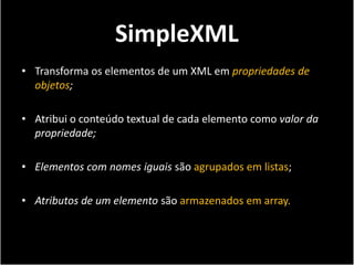 SimpleXML
• Transforma os elementos de um XML em propriedades de
  objetos;

• Atribui o conteúdo textual de cada elemento como valor da
  propriedade;

• Elementos com nomes iguais são agrupados em listas;

• Atributos de um elemento são armazenados em array.
 