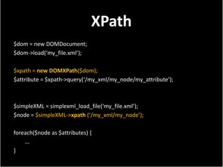 XPath
$dom = new DOMDocument;
$dom->load(‘my_file.xml’);

$xpath = new DOMXPath($dom);
$attribute = $xpath->query(‘/my_xml/my_node/my_attribute’);



$simpleXML = simplexml_load_file(‘my_file.xml’);
$node = $simpleXML->xpath (‘/my_xml/my_node’);

foreach($node as $attributes) {
    ...
}
 