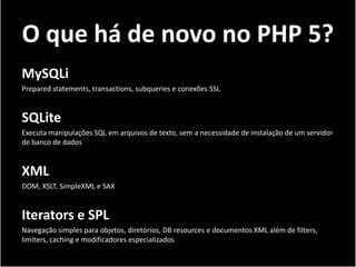 O que há de novo no PHP 5?
MySQLi
Prepared statements, transactions, subqueries e conexões SSL


SQLite
Executa manipulações SQL em arquivos de texto, sem a necessidade de instalação de um servidor
de banco de dados


XML
DOM, XSLT, SimpleXML e SAX


Iterators e SPL
Navegação simples para objetos, diretórios, DB resources e documentos XML além de filters,
limiters, caching e modificadores especializados
 