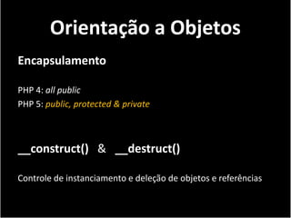 Orientação a Objetos
Encapsulamento

PHP 4: all public
PHP 5: public, protected & private



__construct() & __destruct()

Controle de instanciamento e deleção de objetos e referências
 