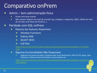 12
Comparativo onPrem
Admin – Sem administração física
Existe uma base master
Não existem objetos de nível de servidor (sp_configure, endpoints, DBCC, DMVs de nível
de servidor and Views de Sistema…)
Paridade com SQL onPrem
Maioria das features disponíveis
Window Functions
Índices XML
SELECT INTO
Full Text
https://azure.microsoft.com/pt-br/documentation/articles/sql-database-v12-whats-
new/
Algumas funcionalidades Não Disponíveis
Diagramas de bancos de dados, Database Mail, Event Notification, EXECUTE AS, Agent, Jobs,
Filestream, Tabelas temporárias Globais, Service Broker etc.
https://azure.microsoft.com/pt-br/documentation/articles/sql-database-transact-sql-
information/
 