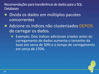 34
RecomendaçõesparatransferênciadedadosparaoSQL
Databases
Divida os dados em múltiplos pacotes
concorrentes
Adcione os índices não clusterizados DEPOIS
de carregar os dados.
Exemplo: Dois índices adicionais criados antes do
carregamento de dados aumenta o tamanho da
base em cerca de 50% e o tempo de carregamento
em cerca de 170%.
 