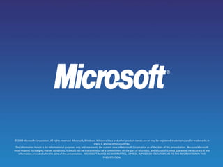 © 2008 Microsoft Corporation. All rights reserved. Microsoft, Windows, Windows Vista and other product names are or may be registered trademarks and/or trademarks in
the U.S. and/or other countries.
The information herein is for informational purposes only and represents the current view of Microsoft Corporation as of the date of this presentation. Because Microsoft
must respond to changing market conditions, it should not be interpreted to be a commitment on the part of Microsoft, and Microsoft cannot guarantee the accuracy of any
information provided after the date of this presentation. MICROSOFT MAKES NO WARRANTIES, EXPRESS, IMPLIED OR STATUTORY, AS TO THE INFORMATION IN THIS
PRESENTATION.
 