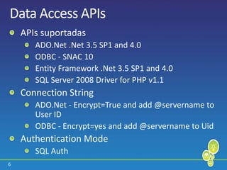 6
Data Access APIs
APIs suportadas
ADO.Net .Net 3.5 SP1 and 4.0
ODBC - SNAC 10
Entity Framework .Net 3.5 SP1 and 4.0
SQL Server 2008 Driver for PHP v1.1
Connection String
ADO.Net - Encrypt=True and add @servername to
User ID
ODBC - Encrypt=yes and add @servername to Uid
Authentication Mode
SQL Auth
 