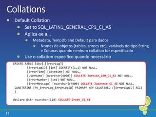 11
Collations
Default Collation
Set to SQL_LATIN1_GENERAL_CP1_CI_AS
Aplica-se a…
Metadata, TempDb and Default para dados
Nomes de objetos (tables, sprocs etc), variáveis do tipo String
e Colunas quando nenhum collation for especificado
Use o collation específico quando necessário
CREATE TABLE [dbo].[ErrorLog](
[ErrorLogID] [int] IDENTITY(1,1) NOT NULL,
[ErrorTime] [datetime] NOT NULL,
[UserName] [nvarchar(4000)] COLLATE Turkish_100_CI_AI NOT NULL,
[ErrorNumber] [int] NOT NULL,
[ErrorMessage] [nvarchar](4000) COLLATE Japanese_CI_AS NOT NULL,
CONSTRAINT [PK_ErrorLog_ErrorLogID] PRIMARY KEY CLUSTERED ([ErrorLogID] ASC)
)
declare @str nvarchar(128) COLLATE Greek_CS_AI
 
