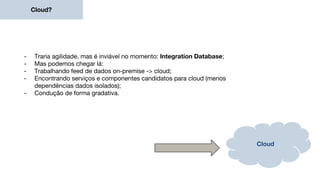 Cloud?
- Traria agilidade, mas é inviável no momento: Integration Database;
- Mas podemos chegar lá:
- Trabalhando feed de dados on-premise -> cloud;
- Encontrando serviços e componentes candidatos para cloud (menos
dependências dados isolados);
- Condução de forma gradativa.
Cloud
 