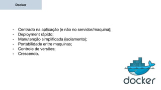 Docker
- Centrado na aplicação (e não no servidor/maquina);
- Deployment rápido;
- Manutenção simplificada (isolamento);
- Portabilidade entre maquinas;
- Controle de versões;
- Crescendo.
 