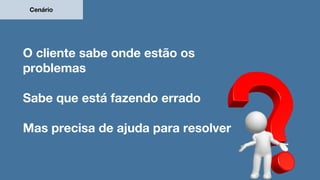 O cliente sabe onde estão os
problemas
Sabe que está fazendo errado
Mas precisa de ajuda para resolver
Cenário
 