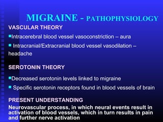 MIGRAINE - PATHOPHYSIOLOGY
VASCULAR THEORY
Intracerebral   blood vessel vasoconstriction – aura
 Intracranial/Extracranial blood vessel vasodilation –
headache

SEROTONIN THEORY
Decreased     serotonin levels linked to migraine
   Specific serotonin receptors found in blood vessels of brain

PRESENT UNDERSTANDING
Neurovascular process, in which neural events result in
activation of blood vessels, which in turn results in pain
and further nerve activation
 
