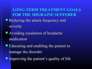 LONG-TERM TREATMENT GOALS
    FOR THE MIGRAINE SUFFERER
 Reducing the attack frequency and

  severity
   Avoiding escalation of headache
    medication
   Educating and enabling the patient to
    manage the disorder
   Improving the patient’s quality of life
 