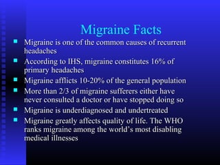 Migraine Facts
   Migraine is one of the common causes of recurrent
    headaches
   According to IHS, migraine constitutes 16% of
    primary headaches
   Migraine afflicts 10-20% of the general population
   More than 2/3 of migraine sufferers either have
    never consulted a doctor or have stopped doing so
   Migraine is underdiagnosed and undertreated
   Migraine greatly affects quality of life. The WHO
    ranks migraine among the world’s most disabling
    medical illnesses
 