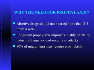 WHY THE NEED FOR PROPHYLAXIS ?

   Abortive drugs should not be used more than 2-3
    times a week
   Long-term prophylaxis improves quality of life by
    reducing frequency and severity of attacks
   80% of migraineurs may require prophylaxis
 