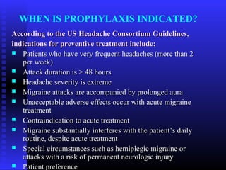 WHEN IS PROPHYLAXIS INDICATED?
According to the US Headache Consortium Guidelines,
indications for preventive treatment include:
 Patients who have very frequent headaches (more than 2
   per week)
 Attack duration is > 48 hours
 Headache severity is extreme
 Migraine attacks are accompanied by prolonged aura
 Unacceptable adverse effects occur with acute migraine
   treatment
 Contraindication to acute treatment
 Migraine substantially interferes with the patient’s daily
   routine, despite acute treatment
 Special circumstances such as hemiplegic migraine or
   attacks with a risk of permanent neurologic injury
 Patient preference
 