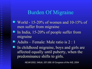 Burden Of Migraine
   World - 15-20% of women and 10-15% of
    men suffer from migraine
   In India, 15-20% of people suffer from
    migraine
   Adults – Female: Male ratio is 2 : 1
   In childhood migraine, boys and girls are
    affected equally until puberty, when the
    predominance shifts to girls.
        NEJM 2002; 346(4): 257-269; XI Congress of the IHS, 2004
 