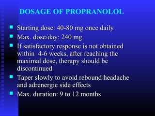 DOSAGE OF PROPRANOLOL
   Starting dose: 40-80 mg once daily
   Max. dose/day: 240 mg
   If satisfactory response is not obtained
    within 4-6 weeks, after reaching the
    maximal dose, therapy should be
    discontinued
   Taper slowly to avoid rebound headache
    and adrenergic side effects
   Max. duration: 9 to 12 months
 