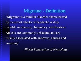 Migraine - Definition
“Migraine is a familial disorder characterized
by recurrent attacks of headache widely
variable in intensity, frequency and duration.
Attacks are commonly unilateral and are
usually associated with anorexia, nausea and
vomiting”
             -World Federation of Neurology
 