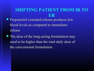 SHIFTING PATIENT FROM IR TO
                   ER
   Propranolol extended-release produces low
    blood levels as compared to immediate-
    release
   The dose of the long-acting formulation may
    need to be higher than the total daily dose of
    the conventional formulation
 