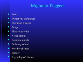 Migraine Triggers
   Food
   Disturbed sleep pattern
   Hormonal changes
   Drugs
   Physical exertion
   Visual stimuli
   Auditory stimuli
   Olfactory stimuli
   Weather changes
   Hunger
   Psychological factors
 