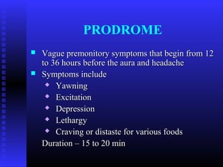 PRODROME
   Vague premonitory symptoms that begin from 12
    to 36 hours before the aura and headache
   Symptoms include
      Yawning

      Excitation

      Depression

      Lethargy

      Craving or distaste for various foods

    Duration – 15 to 20 min
 