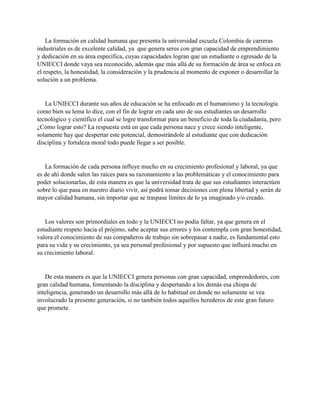 La formación en calidad humana que presenta la universidad escuela Colombia de carreras
industriales es de excelente calidad, ya que genera seres con gran capacidad de emprendimiento
y dedicación en su área específica, cuyas capacidades logran que un estudiante o egresado de la
UNIECCI donde vaya sea reconocido, además que más allá de su formación de área se enfoca en
el respeto, la honestidad, la consideración y la prudencia al momento de exponer o desarrollar la
solución a un problema.
La UNIECCI durante sus años de educación se ha enfocado en el humanismo y la tecnología
como bien su lema lo dice, con el fin de lograr en cada uno de sus estudiantes un desarrollo
tecnológico y científico el cual se logre transformar para un beneficio de toda la ciudadanía, pero
¿Cómo lograr esto? La respuesta está en que cada persona nace y crece siendo inteligente,
solamente hay que despertar este potencial, demostrándole al estudiante que con dedicación
disciplina y fortaleza moral todo puede llegar a ser posible.
La formación de cada persona influye mucho en su crecimiento profesional y laboral, ya que
es de ahí donde salen las raíces para su razonamiento a las problemáticas y el conocimiento para
poder solucionarlas, de esta manera es que la universidad trata de que sus estudiantes interactúen
sobre lo que pasa en nuestro diario vivir, así podrá tomar decisiones con plena libertad y serán de
mayor calidad humana, sin importar que se traspase límites de lo ya imaginado y/o creado.
Los valores son primordiales en todo y la UNIECCI no podía faltar, ya que genera en el
estudiante respeto hacia el prójimo, sabe aceptar sus errores y los contempla con gran honestidad,
valora el conocimiento de sus compañeros de trabajo sin sobrepasar a nadie, es fundamental esto
para su vida y su crecimiento, ya sea personal profesional y por supuesto que influirá mucho en
su crecimiento laboral.
De esta manera es que la UNIECCI genera personas con gran capacidad, emprendedores, con
gran calidad humana, fomentando la disciplina y despertando a los demás esa chispa de
inteligencia, generando un desarrollo más allá de lo habitual en donde no solamente se vea
involucrado la presente generación, si no también todos aquellos herederos de este gran futuro
que promete.
 