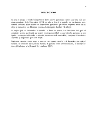 2
INTRODUCCION
En este en ensayo se resalta la importancia de los valores personales y éticos que tiene cada uno
como estudiante de la Universidad ECCI, no solo se debe ir a aprender de los docentes sino,
también cada uno poder mostrar las capacidades personales que se han adquirido través de los
años, la interacción con diferentes personas, la interacción familiar y la laboral.
El respeto por los compañeros es esencial, la forma de pensar y de interactuar será para el
estudiante un reto que tendrá que asumir con responsabilidad ya que todos las personas no son
iguales, todos tienen diferencias o acuerdos, de eso se trata la universidad, compartir en ambientes
diferentes y prepararnos para salir de ella.
Podremos encontrar cuatro temas a tratar en este ensayo como lo es la formación con calidad
humana, la formación de la persona humana, la persona como ser transcendente, el desempeño
ético del individuo y la identidad del estudiante ECCI.
 