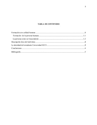 3
TABLA DE CONTENIDO
Formación con calidad humana .......................................................................................................1
Formación de la persona humana .............................................................................................1.1
La persona como ser trascendente .............................................................................................1.2
Desempeño ético del individuo........................................................................................................2
La identidad del estudiante Universidad ECCI................................................................................3
Conclusiones ....................................................................................................................................4
Bibliografía ......................................................................................................................................5
 