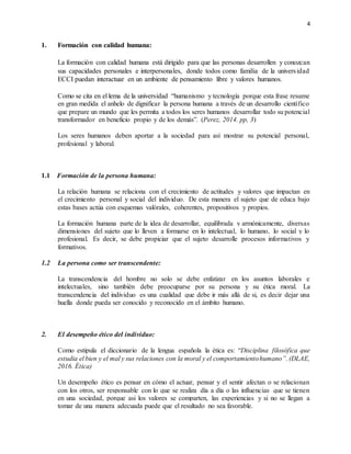 4
1. Formación con calidad humana:
La formación con calidad humana está dirigido para que las personas desarrollen y conozcan
sus capacidades personales e interpersonales, donde todos como familia de la universidad
ECCI puedan interactuar en un ambiente de pensamiento libre y valores humanos.
Como se cita en el lema de la universidad “humanismo y tecnología porque esta frase resume
en gran medida el anhelo de dignificar la persona humana a través de un desarrollo científico
que prepare un mundo que les permita a todos los seres humanos desarrollar todo su potencial
transformador en beneficio propio y de los demás”. (Perez, 2014. pp, 3)
Los seres humanos deben aportar a la sociedad para así mostrar su potencial personal,
profesional y laboral.
1.1 Formación de la persona humana:
La relación humana se relaciona con el crecimiento de actitudes y valores que impactan en
el crecimiento personal y social del individuo. De esta manera el sujeto que de educa bajo
estas bases actúa con esquemas valórales, coherentes, propositivos y propios.
La formación humana parte de la idea de desarrollar, equilibrada y armónicamente, diversas
dimensiones del sujeto que lo lleven a formarse en lo intelectual, lo humano, lo social y lo
profesional. Es decir, se debe propiciar que el sujeto desarrolle procesos informativos y
formativos.
1.2 La persona como ser transcendente:
La transcendencia del hombre no solo se debe enfatizar en los asuntos laborales e
intelectuales, sino también debe preocuparse por su persona y su ética moral. La
transcendencia del individuo es una cualidad que debe ir más allá de si, es decir dejar una
huella donde pueda ser conocido y reconocido en el ámbito humano.
2. El desempeño ético del individuo:
Como estipula el diccionario de la lengua española la ética es: “Disciplina filosófica que
estudia el bien y el mal y sus relaciones con la moral y el comportamientohumano”. (DLAE,
2016. Ética)
Un desempeño ético es pensar en cómo el actuar, pensar y el sentir afectan o se relacionan
con los otros, ser responsable con lo que se realiza día a día o las influencias que se tienen
en una sociedad, porque asi los valores se comparten, las experiencias y si no se llegan a
tomar de una manera adecuada puede que el resultado no sea favorable.
 